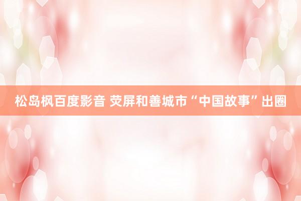 松岛枫百度影音 荧屏和善城市“中国故事”出圈