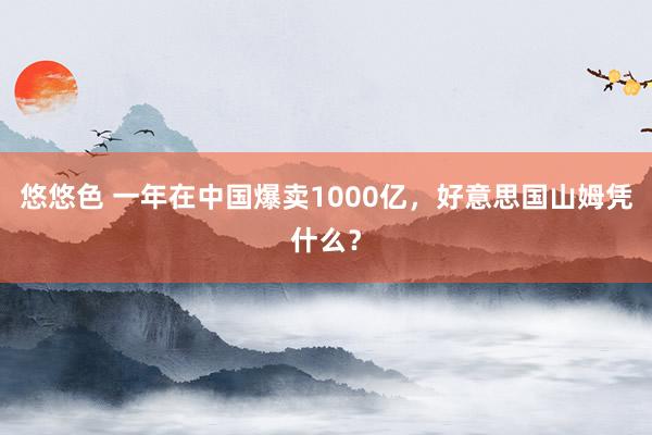 悠悠色 一年在中国爆卖1000亿，好意思国山姆凭什么？