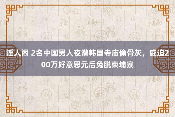 淫人阁 2名中国男人夜潜韩国寺庙偷骨灰，威迫200万好意思元后兔脱柬埔寨