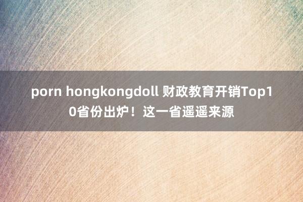 porn hongkongdoll 财政教育开销Top10省份出炉！这一省遥遥来源