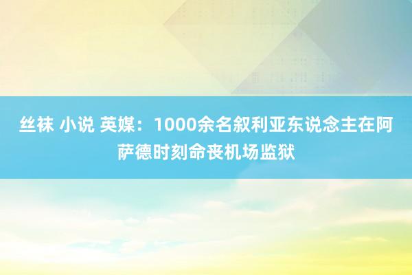 丝袜 小说 英媒：1000余名叙利亚东说念主在阿萨德时刻命丧机场监狱