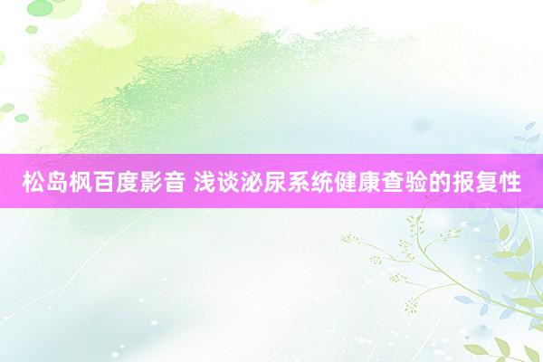 松岛枫百度影音 浅谈泌尿系统健康查验的报复性