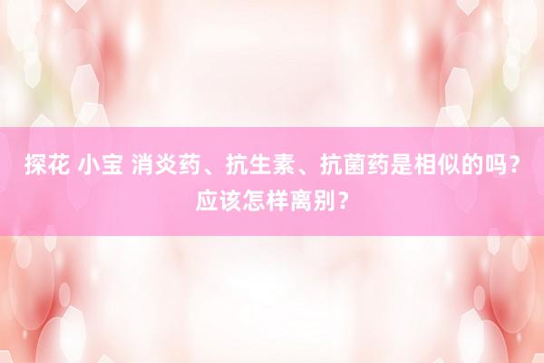 探花 小宝 消炎药、抗生素、抗菌药是相似的吗？应该怎样离别？