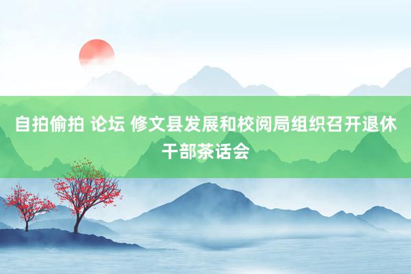 自拍偷拍 论坛 修文县发展和校阅局组织召开退休干部茶话会