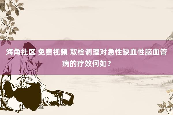 海角社区 免费视频 取栓调理对急性缺血性脑血管病的疗效何如？