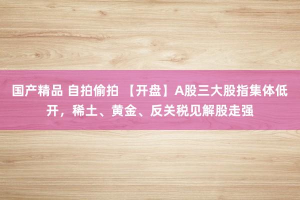 国产精品 自拍偷拍 【开盘】A股三大股指集体低开，稀土、黄金、反关税见解股走强