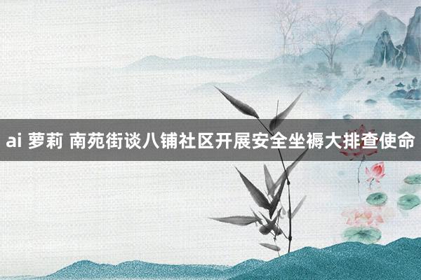 ai 萝莉 南苑街谈八铺社区开展安全坐褥大排查使命