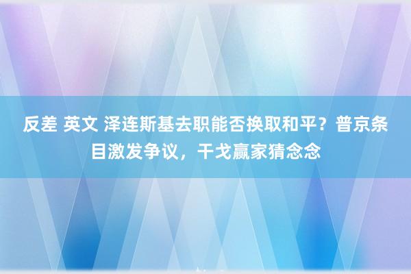 反差 英文 泽连斯基去职能否换取和平？普京条目激发争议，干戈赢家猜念念
