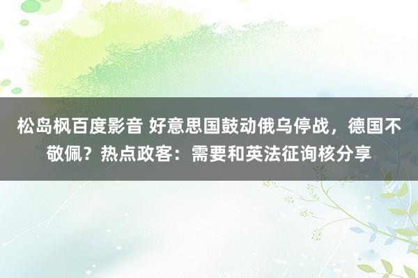 松岛枫百度影音 好意思国鼓动俄乌停战，德国不敬佩？热点政客：需要和英法征询核分享