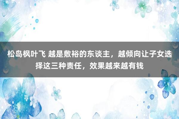 松岛枫叶飞 越是敷裕的东谈主，越倾向让子女选择这三种责任，效果越来越有钱
