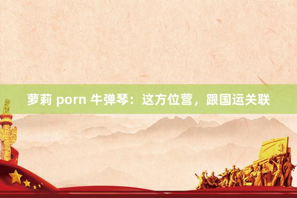 萝莉 porn 牛弹琴：这方位营，跟国运关联