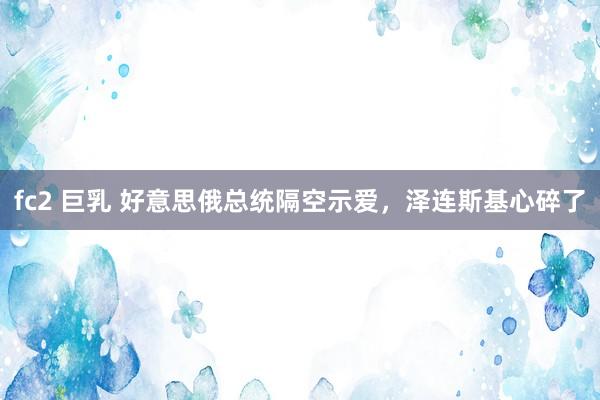 fc2 巨乳 好意思俄总统隔空示爱，泽连斯基心碎了