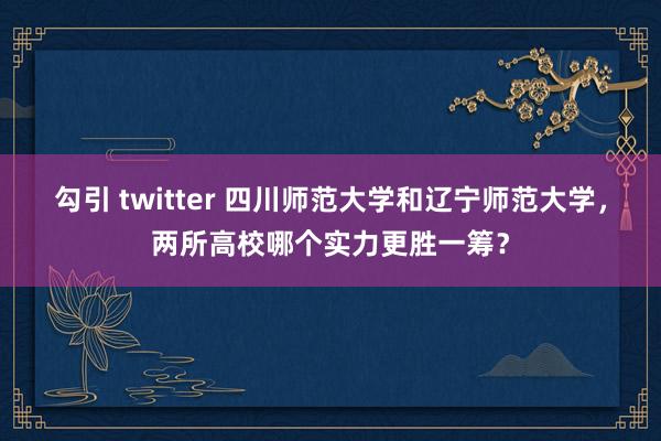 勾引 twitter 四川师范大学和辽宁师范大学，两所高校哪个实力更胜一筹？