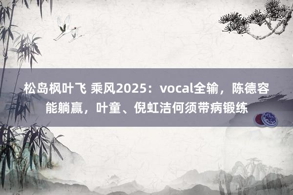 松岛枫叶飞 乘风2025：vocal全输，陈德容能躺赢，叶童、倪虹洁何须带病锻练