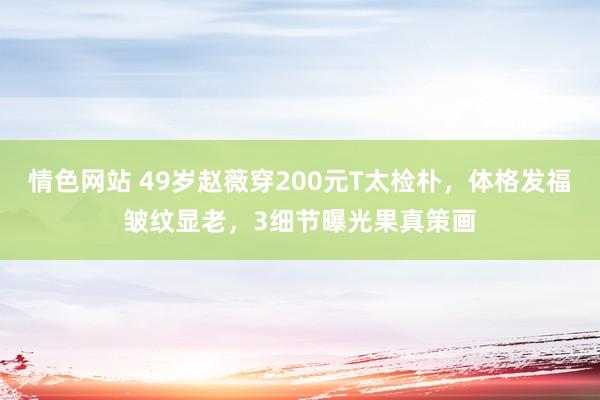 情色网站 49岁赵薇穿200元T太检朴，体格发福皱纹显老，3细节曝光果真策画