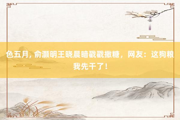 色五月， 俞灏明王晓晨暗戳戳撒糖，网友：这狗粮我先干了！