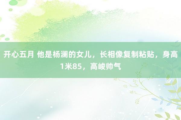 开心五月 他是杨澜的女儿，长相像复制粘贴，身高1米85，高峻帅气