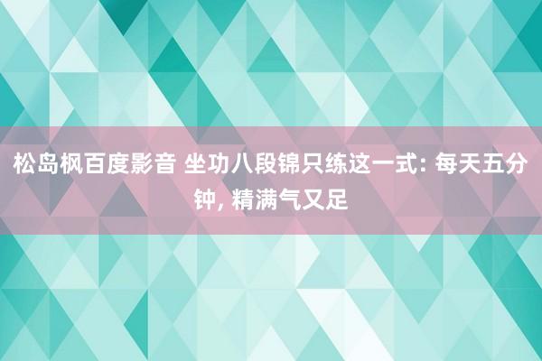 松岛枫百度影音 坐功八段锦只练这一式: 每天五分钟， 精满气又足