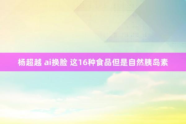 杨超越 ai换脸 这16种食品但是自然胰岛素