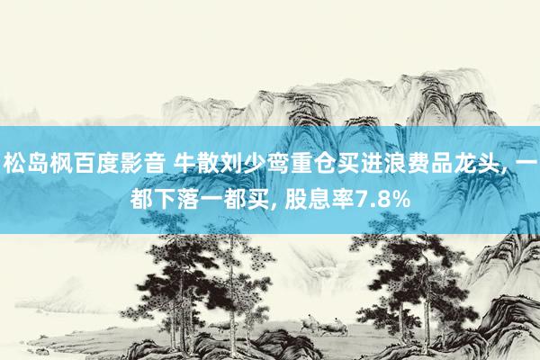 松岛枫百度影音 牛散刘少鸾重仓买进浪费品龙头， 一都下落一都买， 股息率7.8%