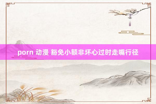 porn 动漫 豁免小额非坏心过时走嘴行径