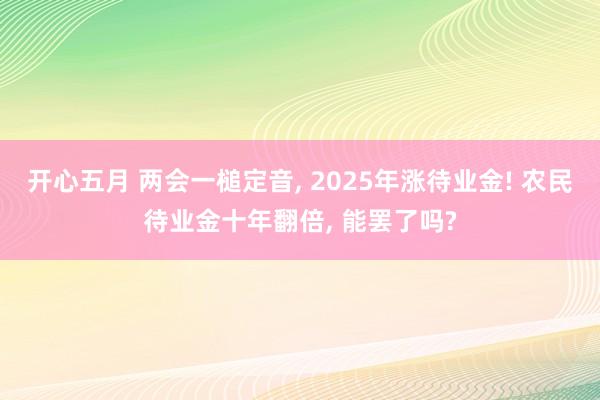 开心五月 两会一槌定音， 2025年涨待业金! 农民待业金十年翻倍， 能罢了吗?