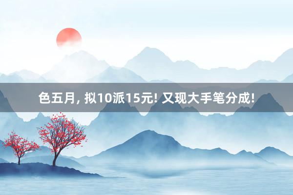 色五月， 拟10派15元! 又现大手笔分成!