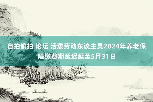 自拍偷拍 论坛 活泼劳动东谈主员2024年养老保障缴费期延迟延至5月31日