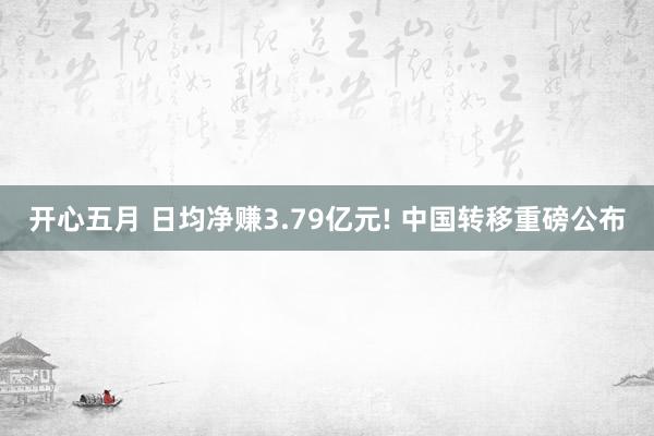 开心五月 日均净赚3.79亿元! 中国转移重磅公布