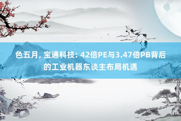 色五月， 宝通科技: 42倍PE与3.47倍PB背后的工业机器东谈主布局机遇