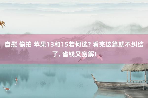 自慰 偷拍 苹果13和15若何选? 看完这篇就不纠结了， 省钱又宽解!