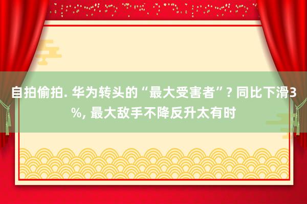 自拍偷拍. 华为转头的“最大受害者”? 同比下滑3%， 最大敌手不降反升太有时
