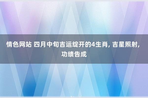 情色网站 四月中旬吉运绽开的4生肖， 吉星照射， 功绩告成