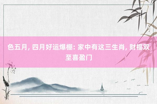 色五月， 四月好运爆棚: 家中有这三生肖， 财福双至喜盈门