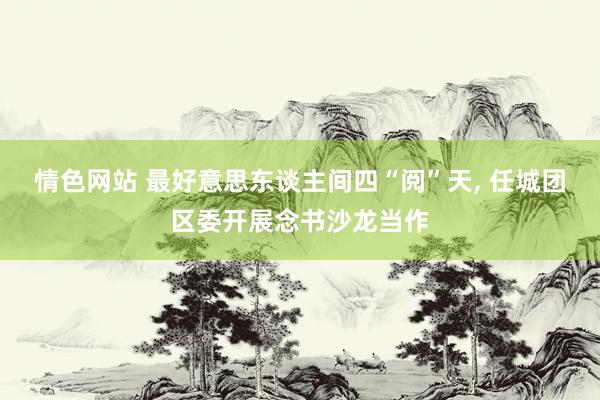 情色网站 最好意思东谈主间四“阅”天， 任城团区委开展念书沙龙当作