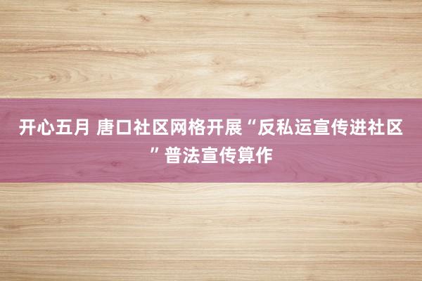 开心五月 唐口社区网格开展“反私运宣传进社区”普法宣传算作