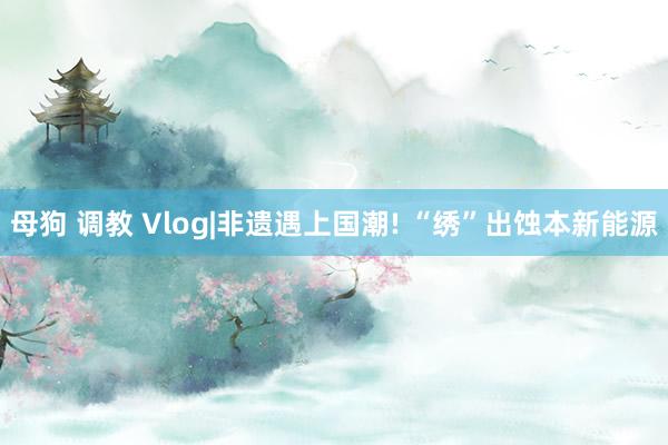 母狗 调教 Vlog|非遗遇上国潮! “绣”出蚀本新能源