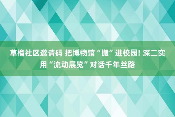 草榴社区邀请码 把博物馆“搬”进校园! 深二实用“流动展览”对话千年丝路