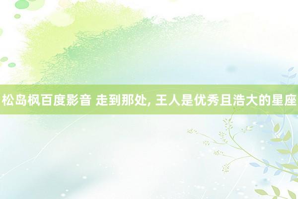 松岛枫百度影音 走到那处， 王人是优秀且浩大的星座