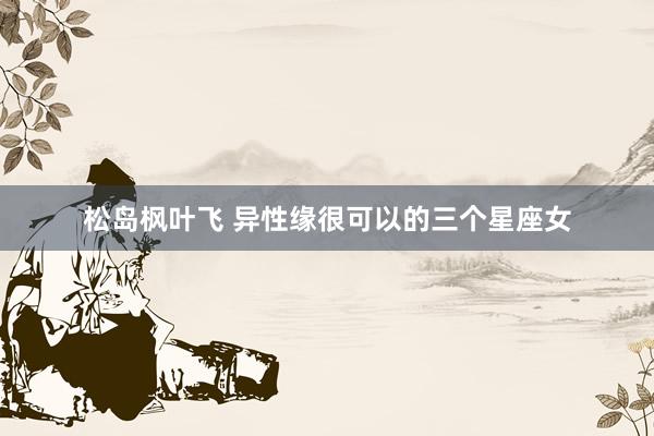 松岛枫叶飞 异性缘很可以的三个星座女
