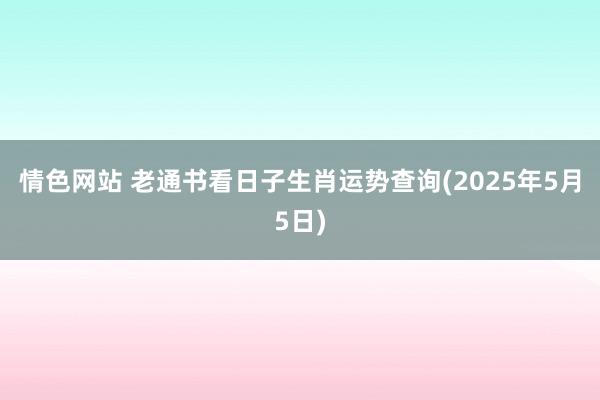 情色网站 老通书看日子生肖运势查询(2025年5月5日)