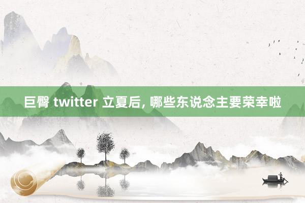 巨臀 twitter 立夏后， 哪些东说念主要荣幸啦