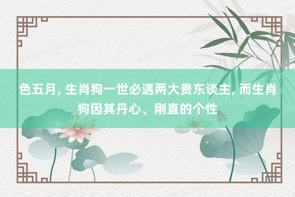 色五月， 生肖狗一世必遇两大贵东谈主， 而生肖狗因其丹心、刚直的个性