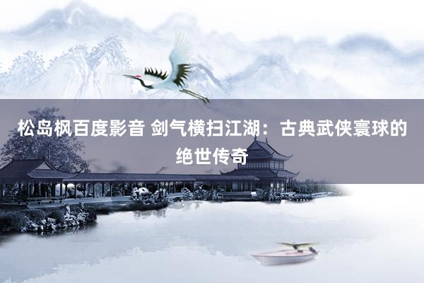 松岛枫百度影音 剑气横扫江湖：古典武侠寰球的绝世传奇