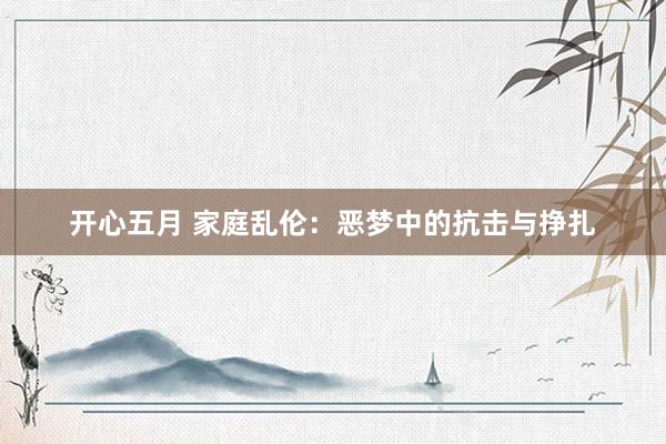 开心五月 家庭乱伦：恶梦中的抗击与挣扎