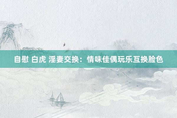 自慰 白虎 淫妻交换：情味佳偶玩乐互换脸色