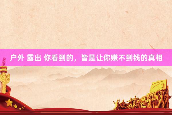 户外 露出 你看到的，皆是让你赚不到钱的真相