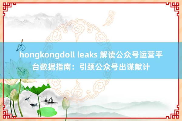 hongkongdoll leaks 解读公众号运营平台数据指南：引颈公众号出谋献计