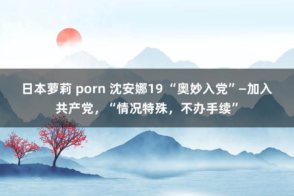 日本萝莉 porn 沈安娜19 “奥妙入党”—加入共产党，“情况特殊，不办手续”