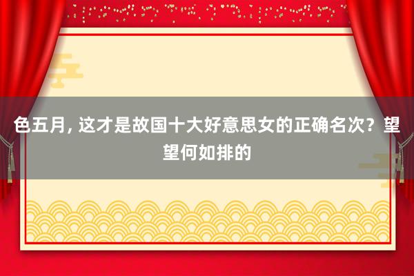 色五月， 这才是故国十大好意思女的正确名次？望望何如排的